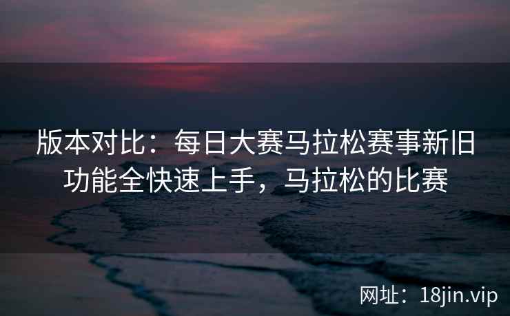 版本对比：每日大赛马拉松赛事新旧功能全快速上手，马拉松的比赛