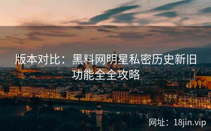版本对比：黑料网明星私密历史新旧功能全全攻略