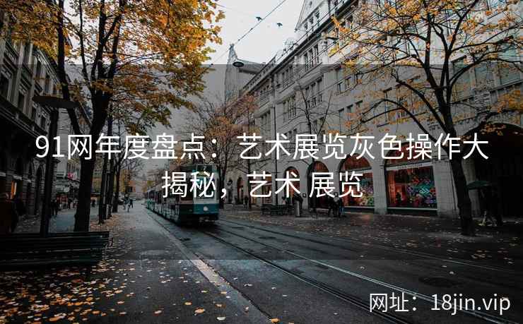 91网年度盘点：艺术展览灰色操作大揭秘，艺术 展览
