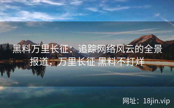 黑料万里长征：追踪网络风云的全景报道，万里长征 黑料不打烊
