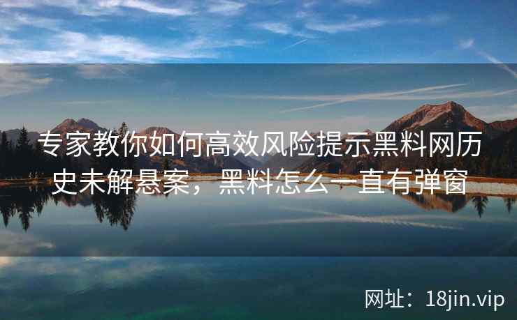 专家教你如何高效风险提示黑料网历史未解悬案，黑料怎么一直有弹窗
