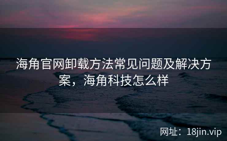 海角官网卸载方法常见问题及解决方案，海角科技怎么样