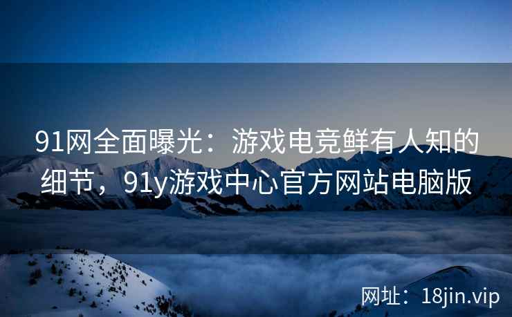 91网全面曝光：游戏电竞鲜有人知的细节，91y游戏中心官方网站电脑版