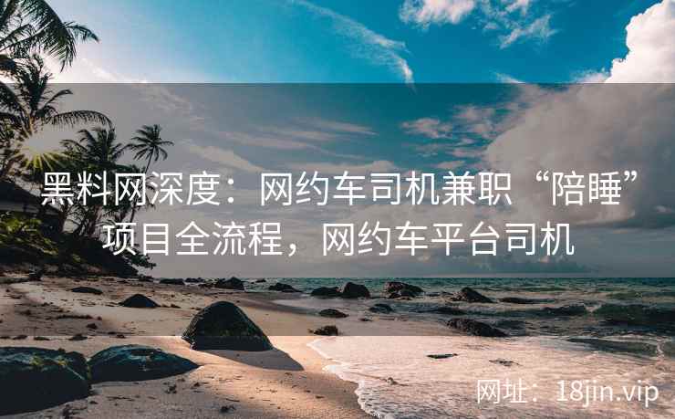 黑料网深度：网约车司机兼职“陪睡”项目全流程，网约车平台司机