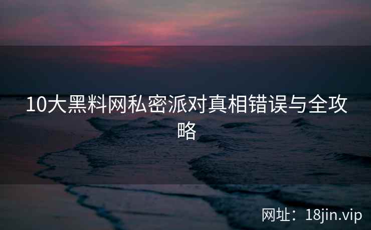 10大黑料网私密派对真相错误与全攻略
