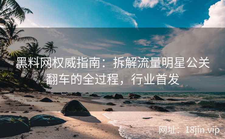 黑料网权威指南：拆解流量明星公关翻车的全过程，行业首发