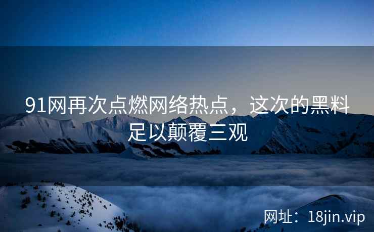 91网再次点燃网络热点，这次的黑料足以颠覆三观