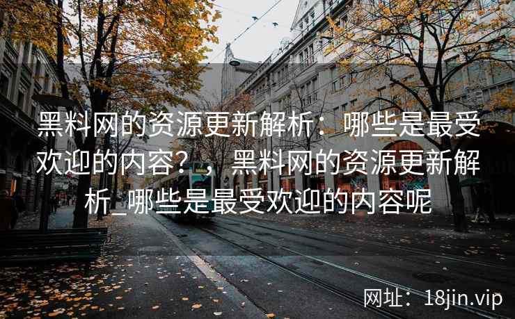 黑料网的资源更新解析：哪些是最受欢迎的内容？，黑料网的资源更新解析_哪些是最受欢迎的内容呢